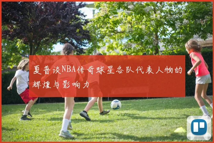 夏普谈NBA传奇球星各队代表人物的辉煌与影响力