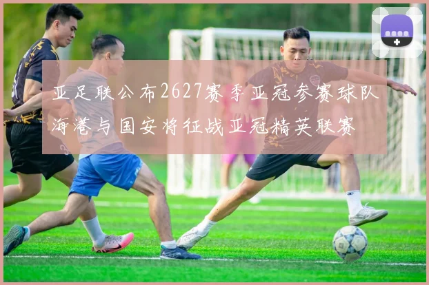 亚足联公布2627赛季亚冠参赛球队海港与国安将征战亚冠精英联赛