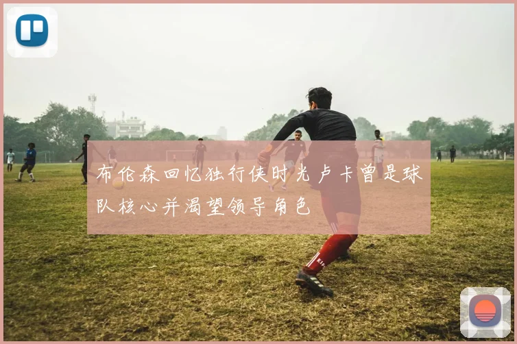 布伦森回忆独行侠时光卢卡曾是球队核心并渴望领导角色