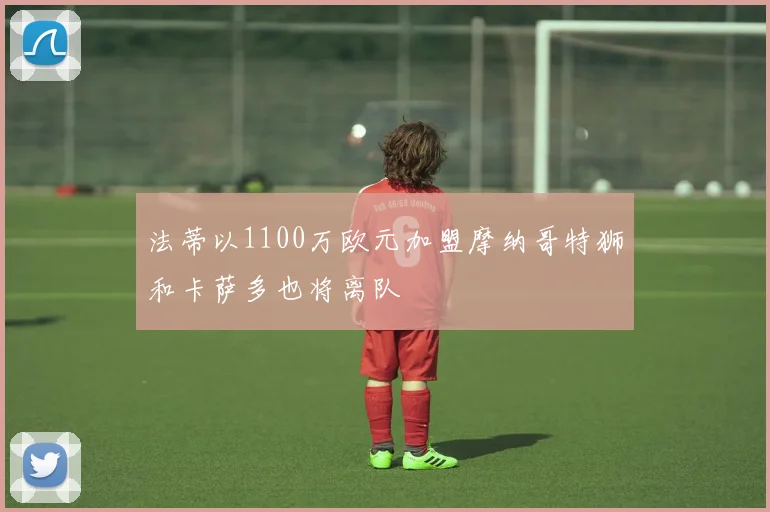 法蒂以1100万欧元加盟摩纳哥特狮和卡萨多也将离队