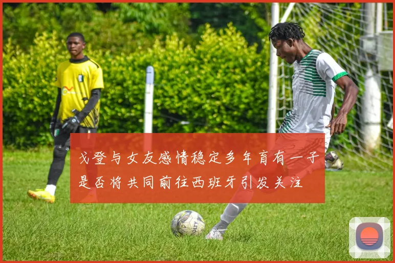 戈登与女友感情稳定多年育有一子是否将共同前往西班牙引发关注