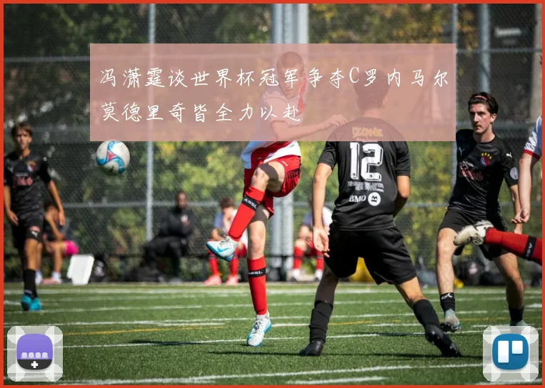 冯潇霆谈世界杯冠军争夺C罗内马尔莫德里奇皆全力以赴