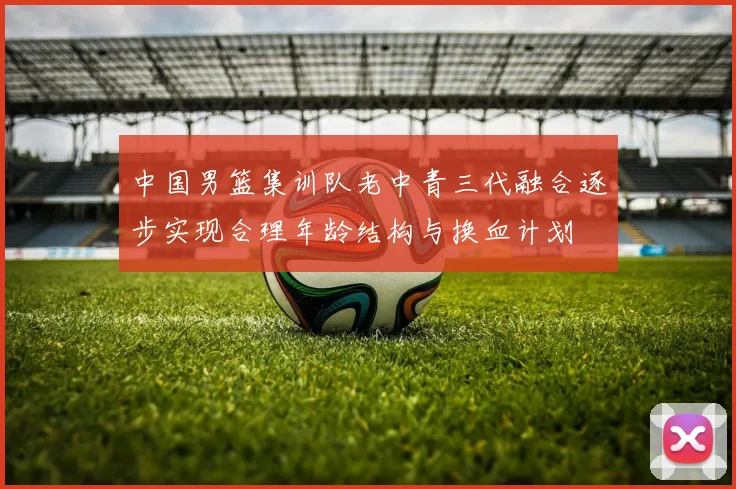 中国男篮集训队老中青三代融合逐步实现合理年龄结构与换血计划