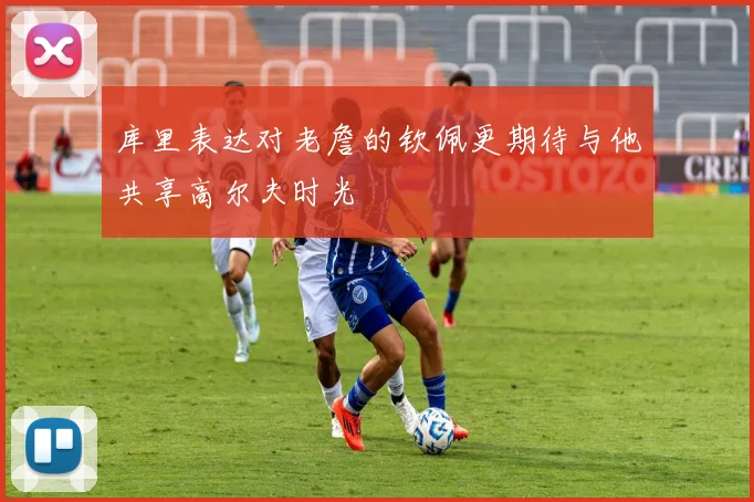 库里表达对老詹的钦佩更期待与他共享高尔夫时光