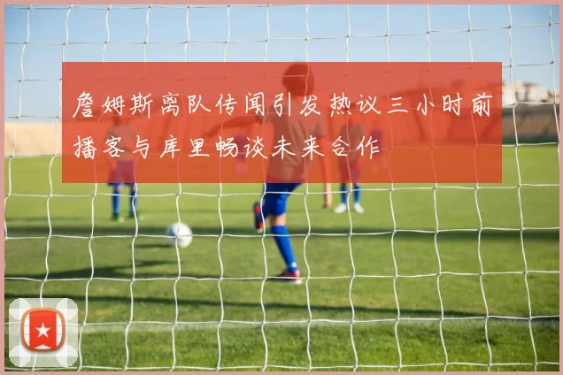 詹姆斯离队传闻引发热议三小时前播客与库里畅谈未来合作