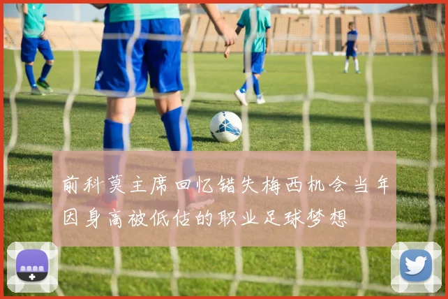 前科莫主席回忆错失梅西机会当年因身高被低估的职业足球梦想