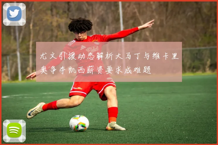 尤文引援动态解析大马丁与维卡里奥争夺凯西薪资要求成难题
