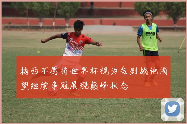 梅西不愿将世界杯视为告别战他渴望继续争冠展现巅峰状态