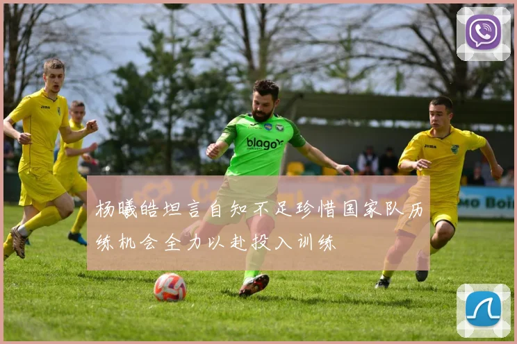杨曦皓坦言自知不足珍惜国家队历练机会全力以赴投入训练