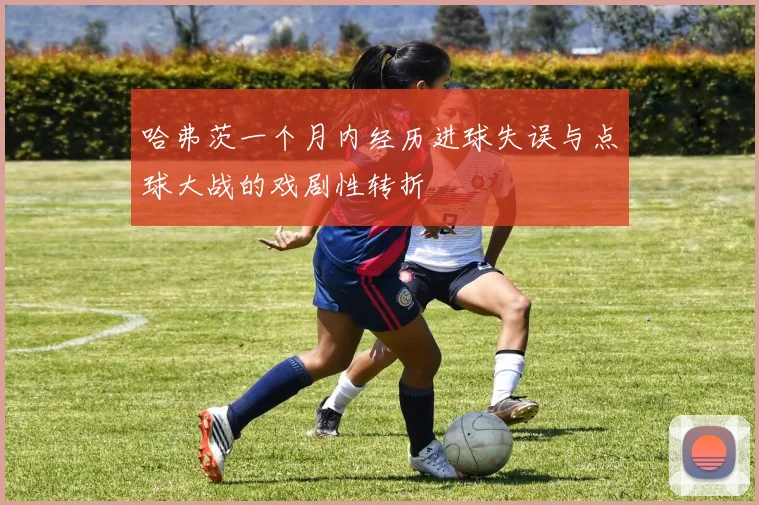 哈弗茨一个月内经历进球失误与点球大战的戏剧性转折