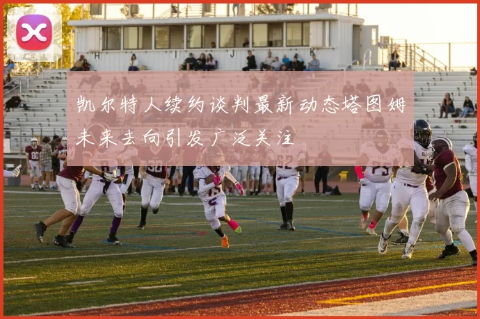 凯尔特人续约谈判最新动态塔图姆未来去向引发广泛关注