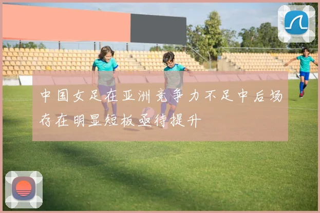 中国女足在亚洲竞争力不足中后场存在明显短板亟待提升