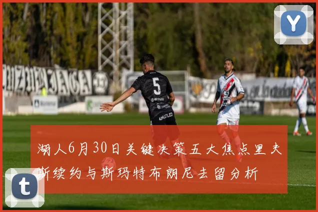 湖人6月30日关键决策五大焦点里夫斯续约与斯玛特布朗尼去留分析
