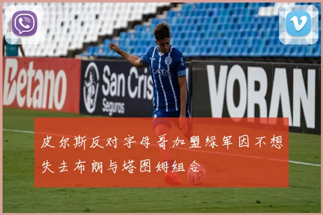 皮尔斯反对字母哥加盟绿军因不想失去布朗与塔图姆组合