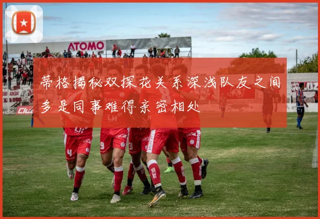 蒂格揭秘双探花关系深浅队友之间多是同事难得亲密相处
